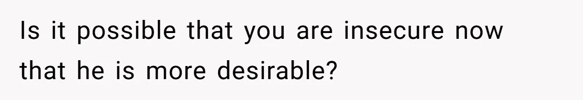 Is it possible that you are insecure now that he is more desirable?