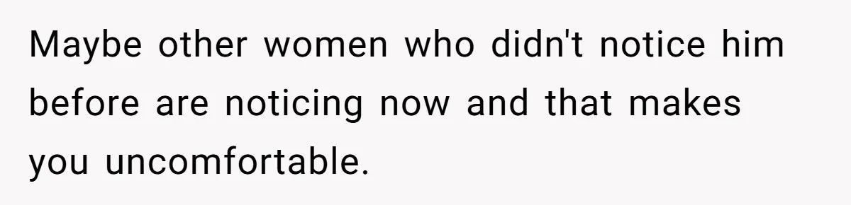 Maybe other women who didn't notice him before are noticing now and that makes you uncomfortable.