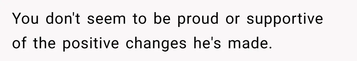 You don't seem to be proud or supportive of the positive changes he's made.