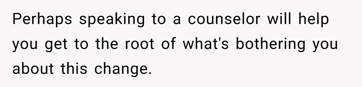 Perhaps speaking to a counselor will help you get to the root of what's bothering you about this change.