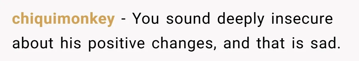 chiquimonkey − You sound deeply insecure about his positive changes, and that is sad.