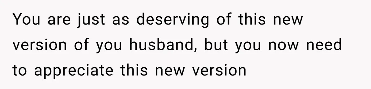 You are just as deserving of this new version of you husband, but you now need to appreciate this new version