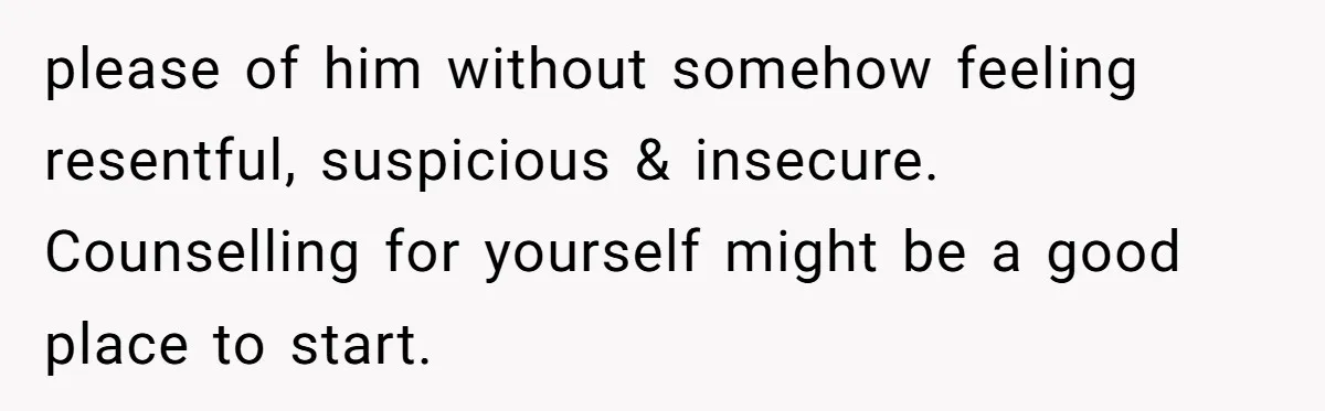 please of him without somehow feeling resentful, suspicious & insecure. Counselling for yourself might be a good place to start.