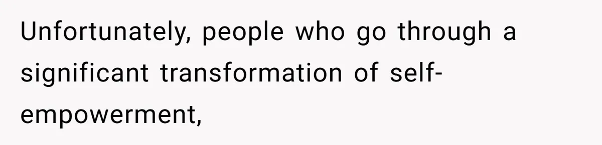 Unfortunately, people who go through a significant transformation of self-empowerment,