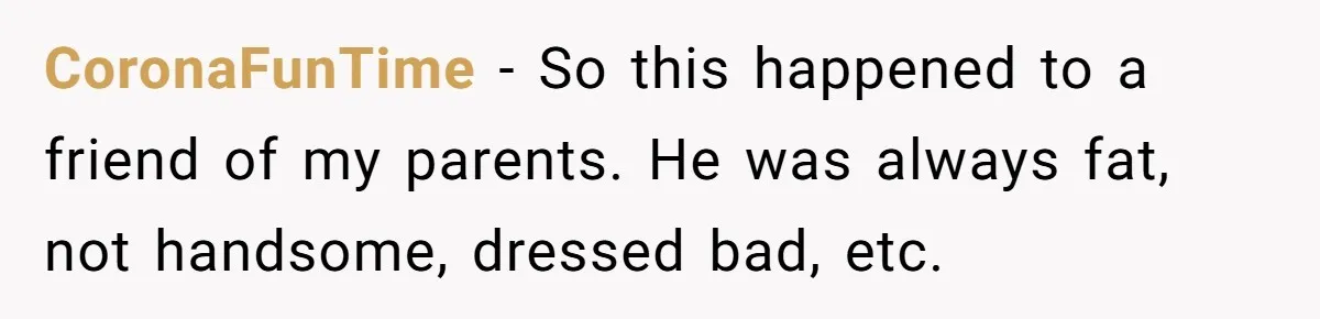 CoronaFunTime − So this happened to a friend of my parents. He was always fat, not handsome, dressed bad, etc.