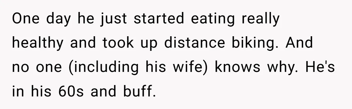 One day he just started eating really healthy and took up distance biking. And no one (including his wife) knows why. He's in his 60s and buff.