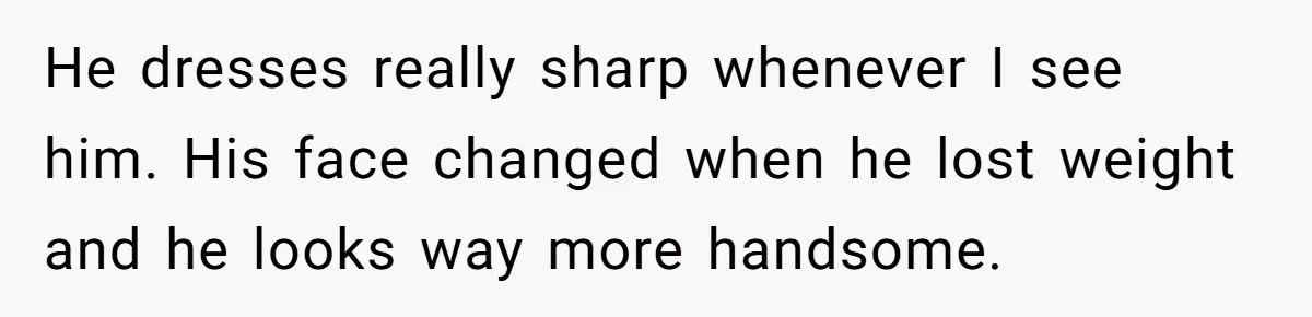He dresses really sharp whenever I see him. His face changed when he lost weight and he looks way more handsome.
