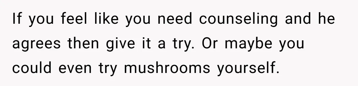 If you feel like you need counseling and he agrees then give it a try. Or maybe you could even try mushrooms yourself.
