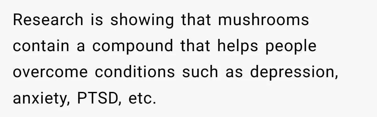 Research is showing that mushrooms contain a compound that helps people overcome conditions such as depression, anxiety, PTSD, etc.