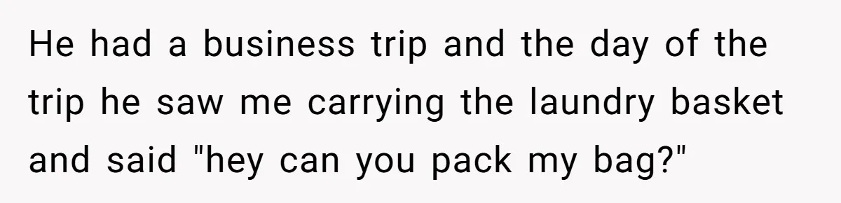He had a business trip and the day of the trip he saw me carrying the laundry basket and said "hey can you pack my bag?"