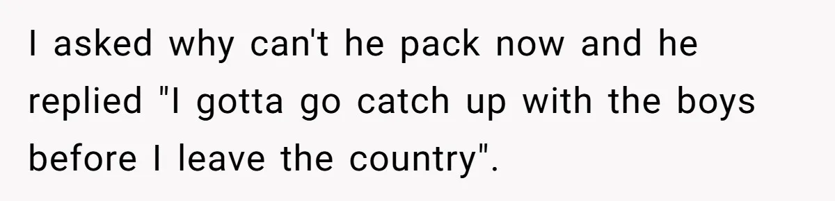 I asked why can't he pack now and he replied "I gotta go catch up with the boys before I leave the country".