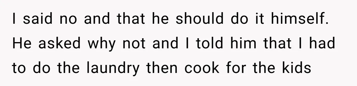 I said no and that he should do it himself. He asked why not and I told him that I had to do the laundry then cook for the kids