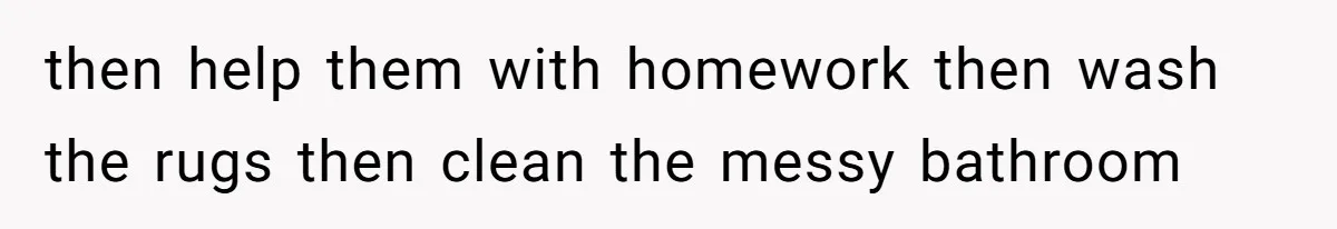 then help them with homework then wash the rugs then clean the messy bathroom