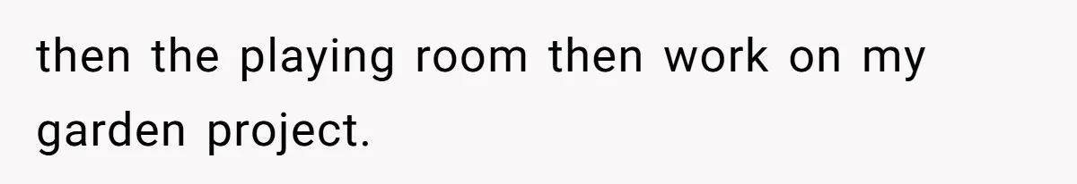 then the playing room then work on my garden project.