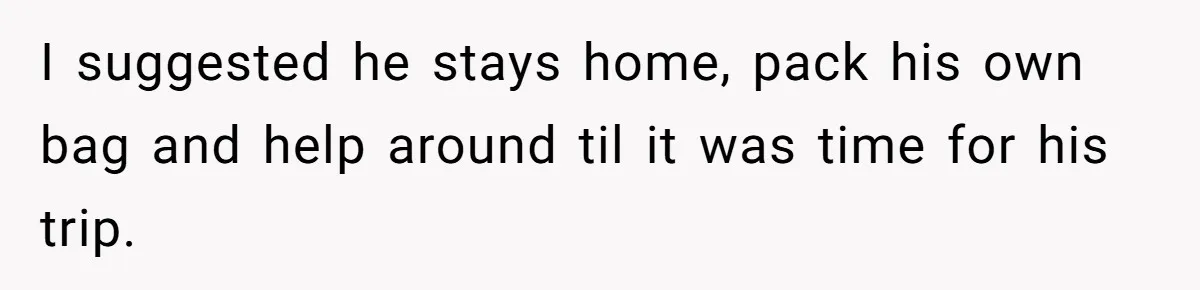 I suggested he stays home, pack his own bag and help around til it was time for his trip.