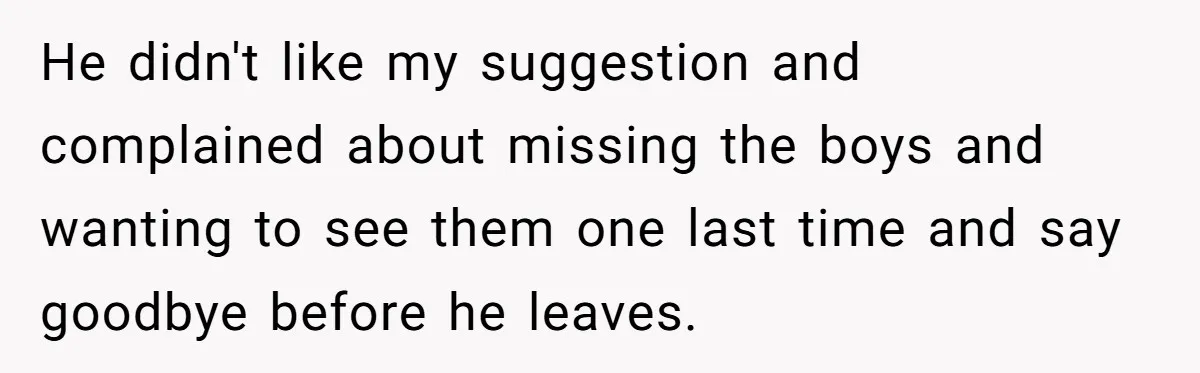 He didn't like my suggestion and complained about missing the boys and wanting to see them one last time and say goodbye before he leaves.