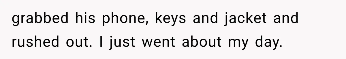 grabbed his phone, keys and jacket and rushed out. I just went about my day.