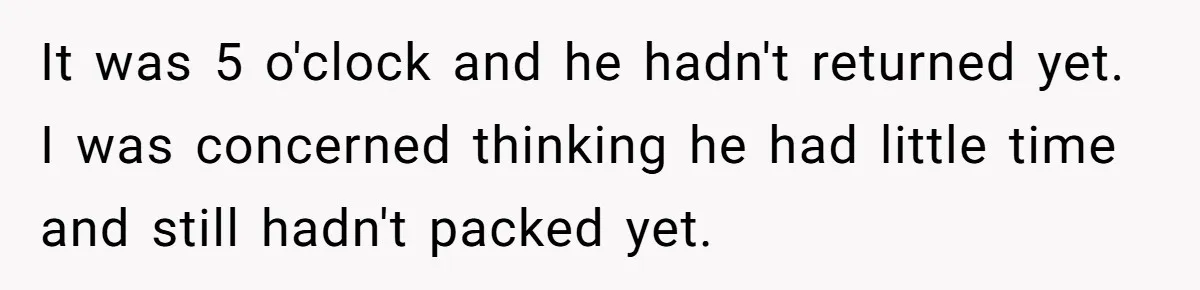 It was 5 o'clock and he hadn't returned yet. I was concerned thinking he had little time and still hadn't packed yet.