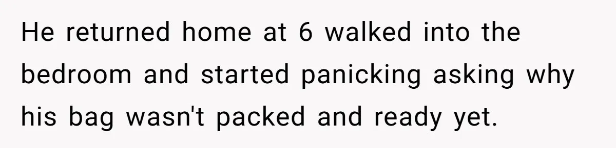 He returned home at 6 walked into the bedroom and started panicking asking why his bag wasn't packed and ready yet.