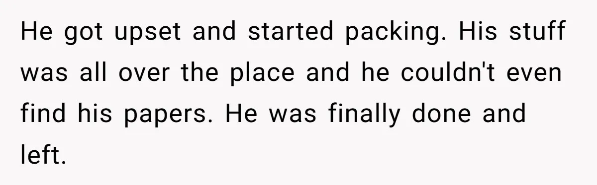 He got upset and started packing. His stuff was all over the place and he couldn't even find his papers. He was finally done and left.