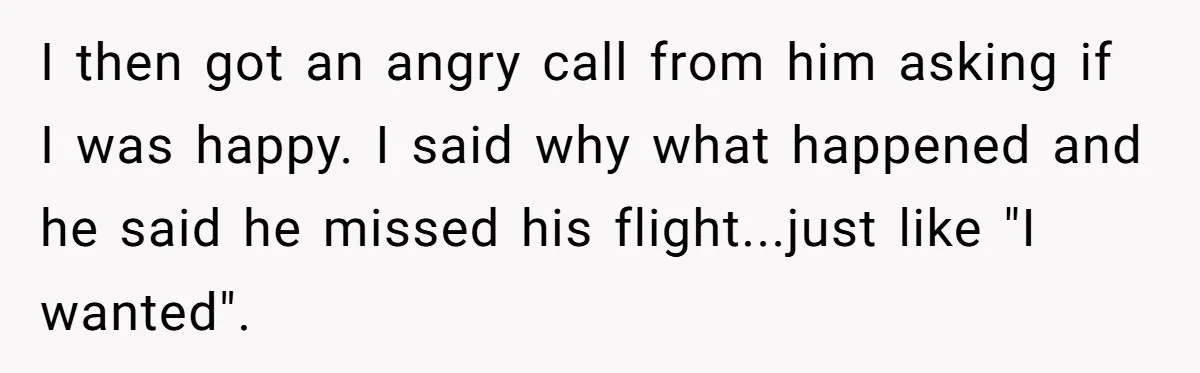 I then got an angry call from him asking if I was happy. I said why what happened and he said he missed his flight...just like "I wanted".