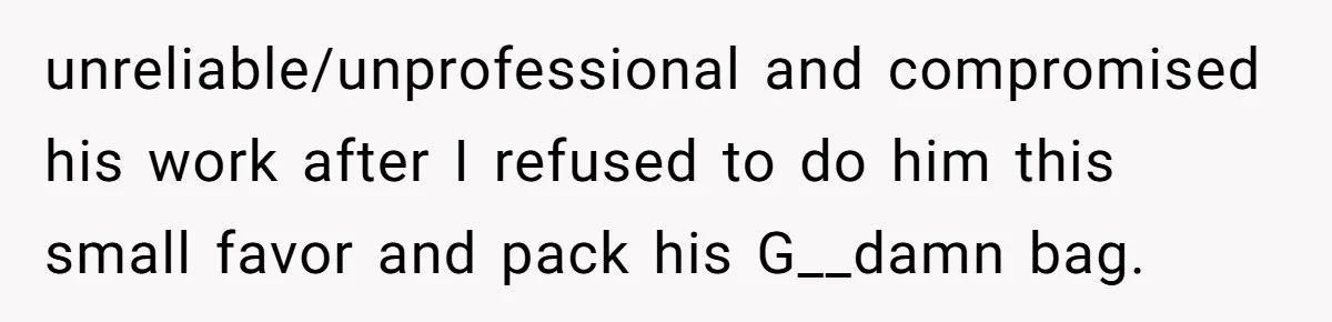 unreliable/unprofessional and compromised his work after I refused to do him this small favor and pack his G__damn bag.