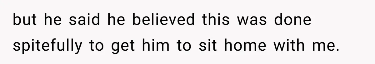 but he said he believed this was done spitefully to get him to sit home with me.