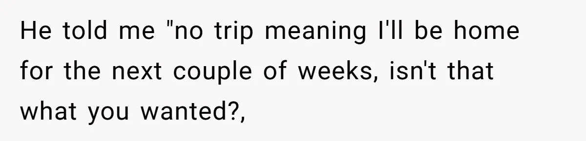 He told me "no trip meaning I'll be home for the next couple of weeks, isn't that what you wanted?,