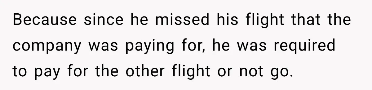 Because since he missed his flight that the company was paying for, he was required to pay for the other flight or not go.