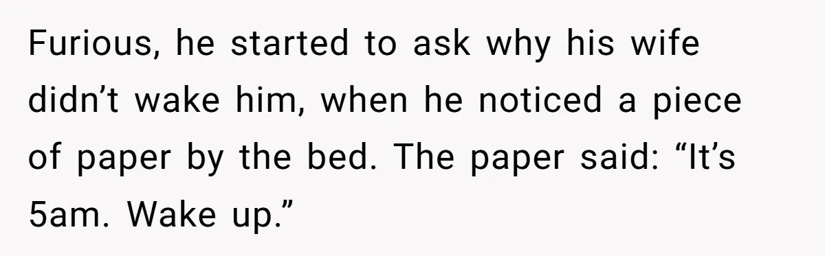 Furious, he started to ask why his wife didn’t wake him, when he noticed a piece of paper by the bed. The paper said: “It’s 5am. Wake up.”