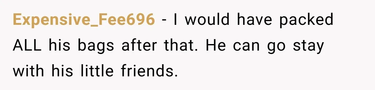 Expensive_Fee696 − I would have packed ALL his bags after that. He can go stay with his little friends.