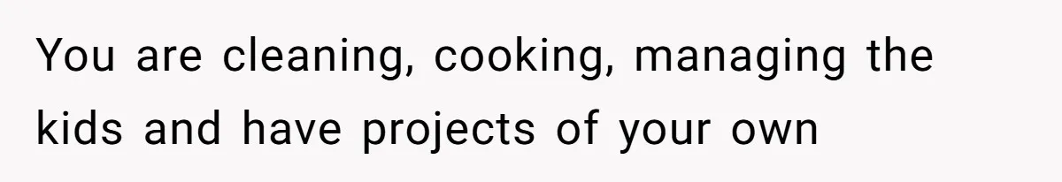 You are cleaning, cooking, managing the kids and have projects of your own