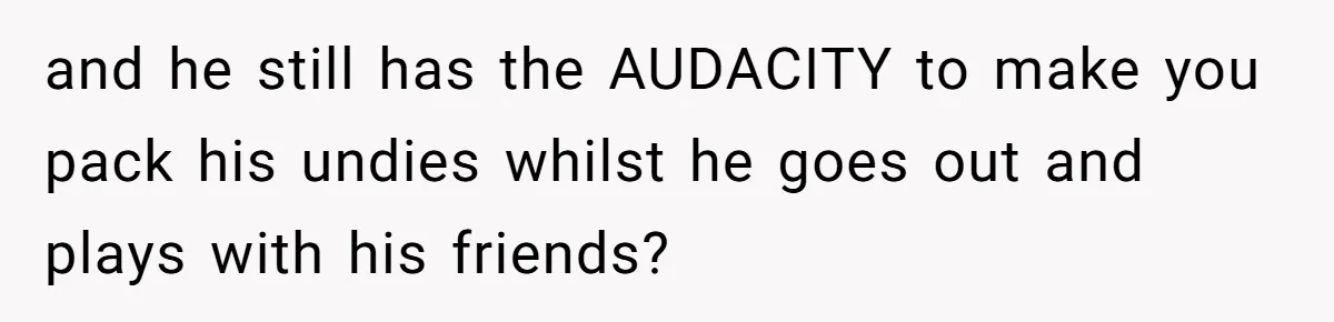 and he still has the AUDACITY to make you pack his undies whilst he goes out and plays with his friends?