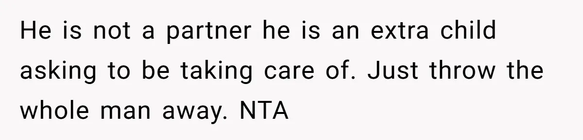 He is not a partner he is an extra child asking to be taking care of. Just throw the whole man away. NTA
