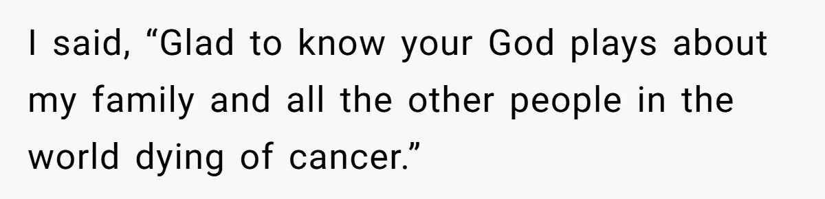 I said, “Glad to know your God plays about my family and all the other people in the world dying of cancer.”