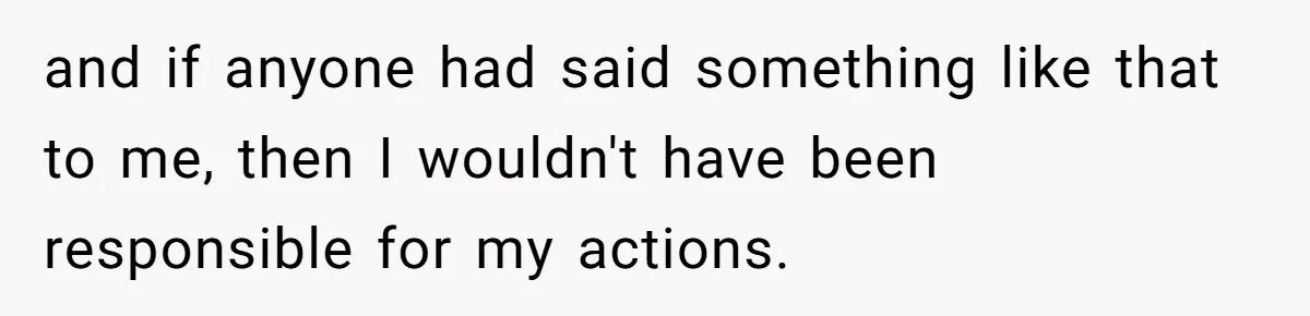 and if anyone had said something like that to me, then I wouldn't have been responsible for my actions.