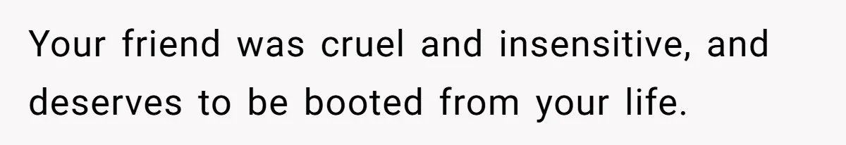 Your friend was cruel and insensitive, and deserves to be booted from your life.