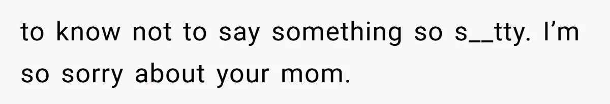 to know not to say something so s__tty. I’m so sorry about your mom.