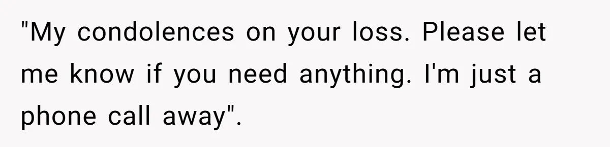"My condolences on your loss. Please let me know if you need anything. I'm just a phone call away".