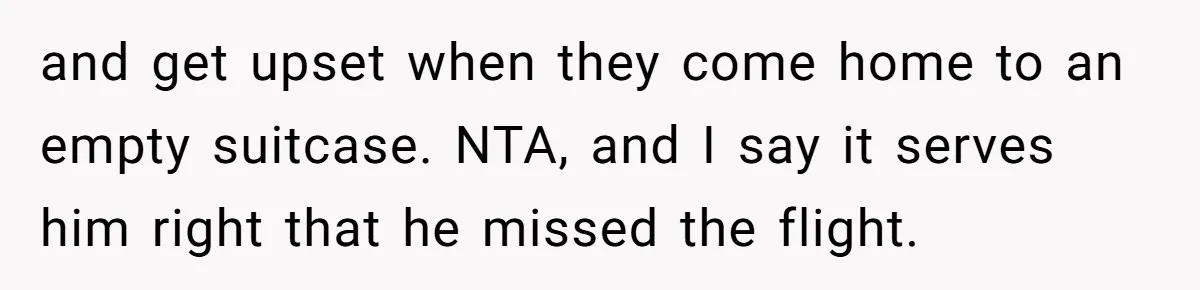 and get upset when they come home to an empty suitcase. NTA, and I say it serves him right that he missed the flight.