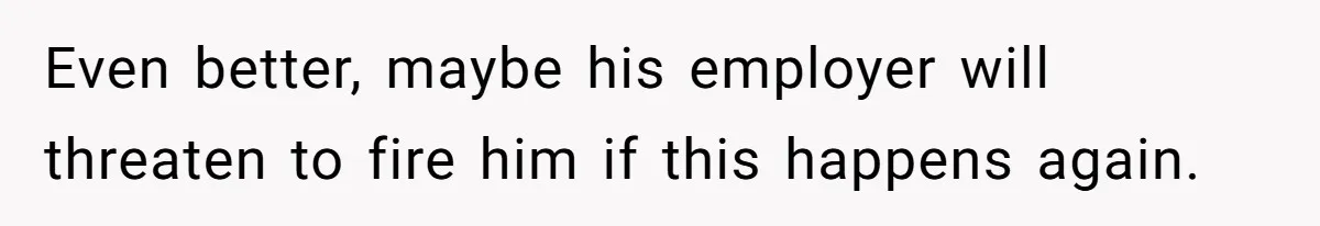 Even better, maybe his employer will threaten to fire him if this happens again.