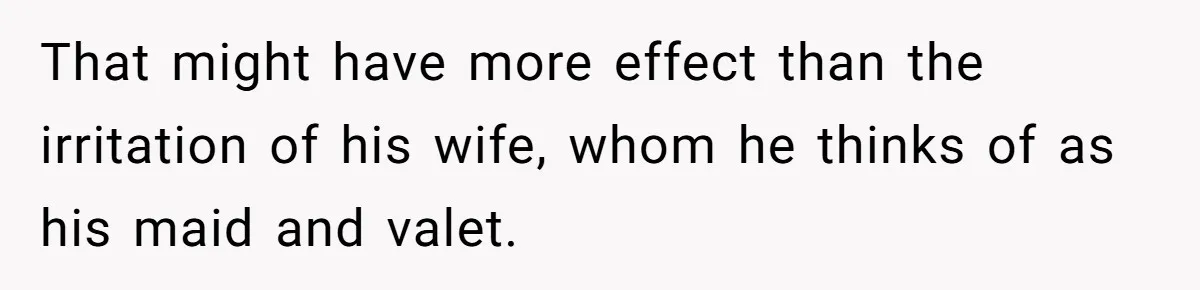 That might have more effect than the irritation of his wife, whom he thinks of as his maid and valet.