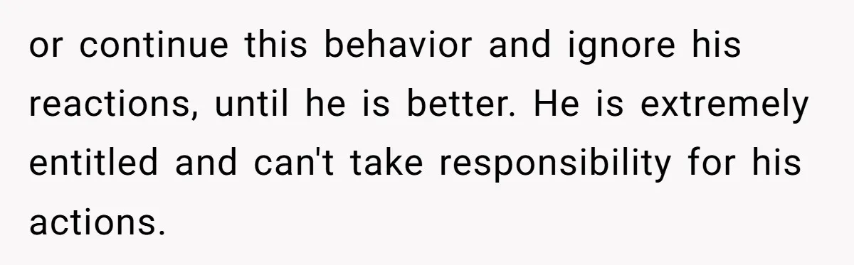 or continue this behavior and ignore his reactions, until he is better. He is extremely entitled and can't take responsibility for his actions.