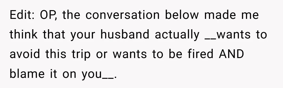 Edit: OP, the conversation below made me think that your husband actually __wants to avoid this trip or wants to be fired AND blame it on you__.