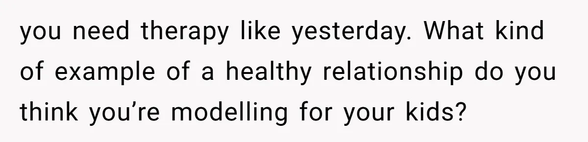 you need therapy like yesterday. What kind of example of a healthy relationship do you think you’re modelling for your kids?