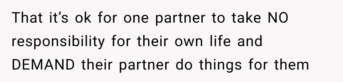That it’s ok for one partner to take NO responsibility for their own life and DEMAND their partner do things for them