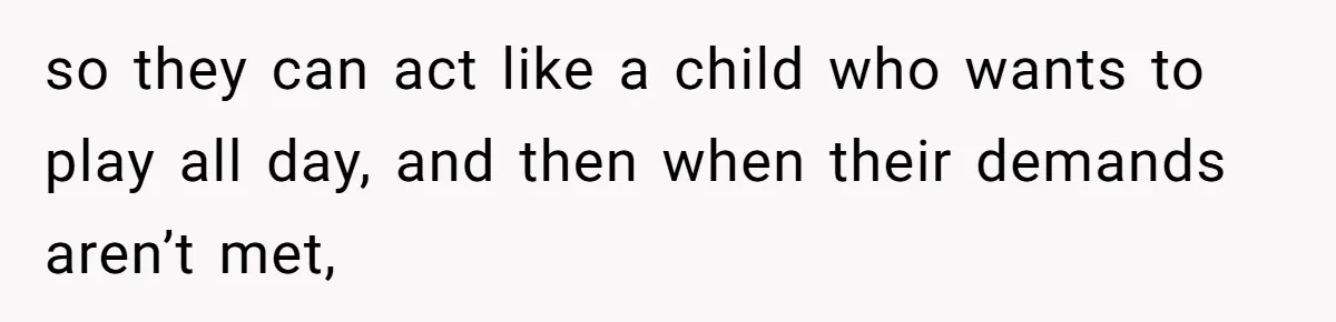 so they can act like a child who wants to play all day, and then when their demands aren’t met,