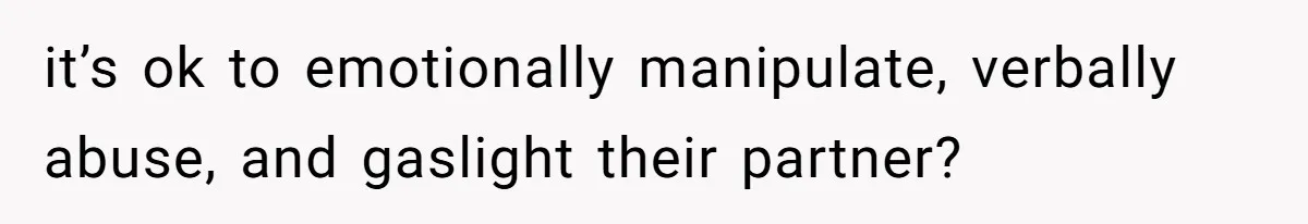 it’s ok to emotionally manipulate, verbally abuse, and gaslight their partner?