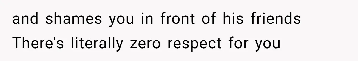 and shames you in front of his friends There's literally zero respect for you