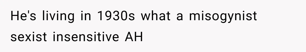 He's living in 1930s what a misogynist sexist insensitive AH